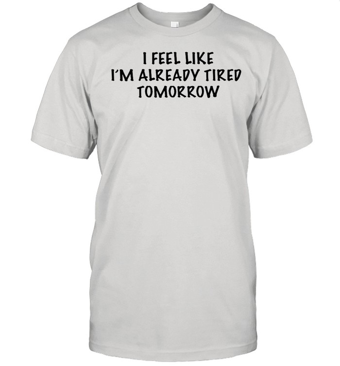I Feel Like Im Already Tired Tomorrow T-Shirt I Feel Like Im Already Tired Tomorrow T-Shirt