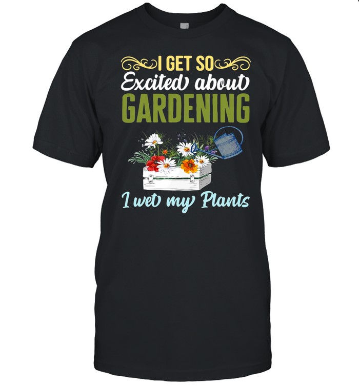 I Get So Excited About Gardening I Wet My Plants Gardener T-Shirt I Get So Excited About Gardening I Wet My Plants Gardener T-Shirt