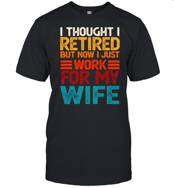 I Thought I Retired But Now I Just Work For My Wife T-Shirt I Thought I Retired But Now I Just Work For My Wife T-Shirt