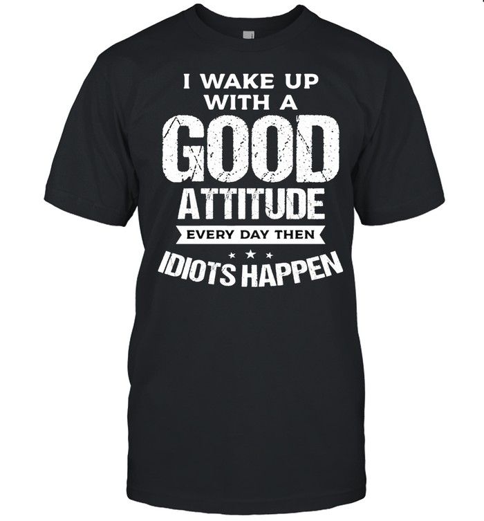 I Wake Up With A Good Attitude Every Day Then Idiots Happen T-Shirt