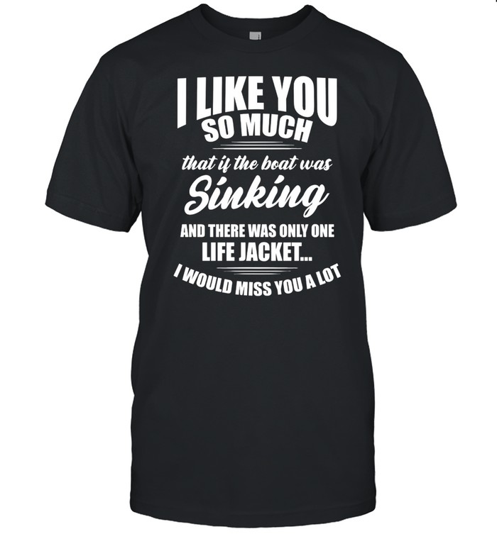 Like You So Much That Is The Boat Was Sinking And There Was Only One Life Jacket I Would Miss You A Lot T-Shirt
