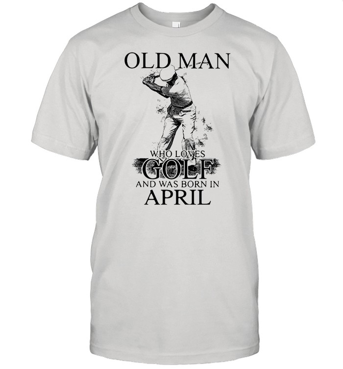 Never Underestimate An Old Man Who Loves Golf And Was Born In April T-Shirt Never Underestimate An Old Man Who Loves Golf And Was Born In April T-Shirt